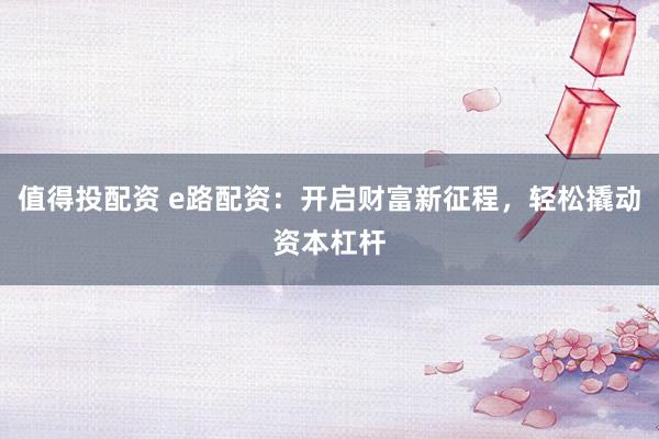 值得投配资 e路配资：开启财富新征程，轻松撬动资本杠杆