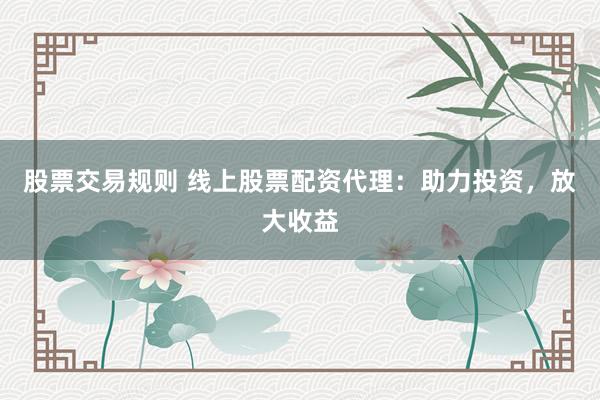 股票交易规则 线上股票配资代理：助力投资，放大收益