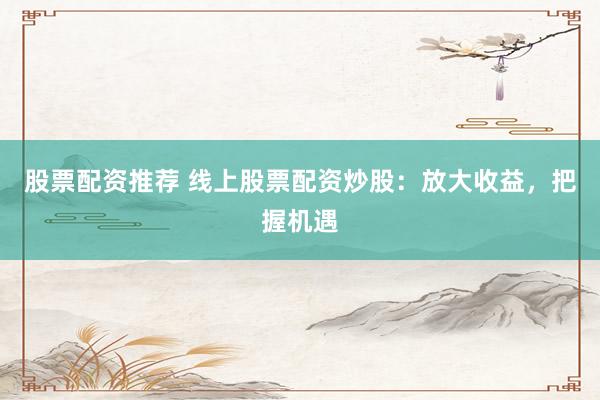 股票配资推荐 线上股票配资炒股：放大收益，把握机遇