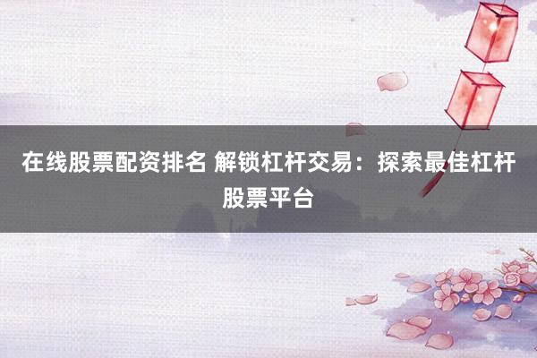 在线股票配资排名 解锁杠杆交易：探索最佳杠杆股票平台