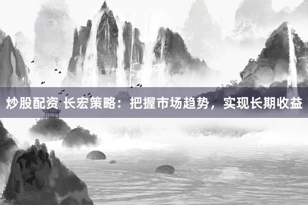 炒股配资 长宏策略：把握市场趋势，实现长期收益