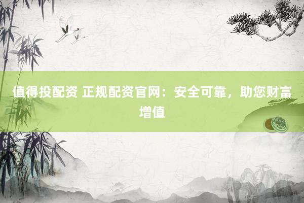 值得投配资 正规配资官网：安全可靠，助您财富增值