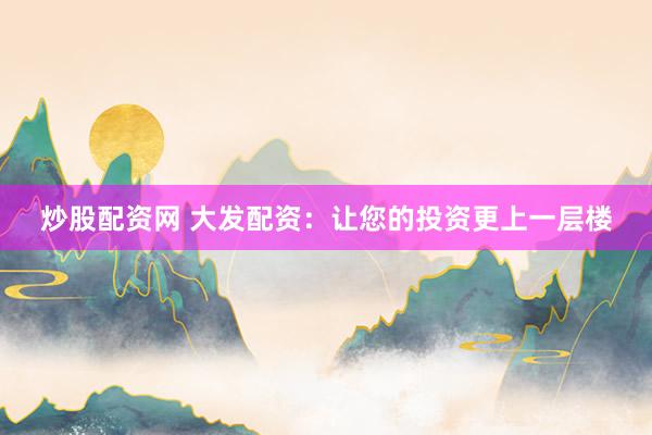 炒股配资网 大发配资：让您的投资更上一层楼