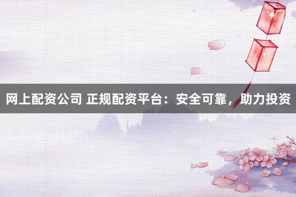 网上配资公司 正规配资平台：安全可靠，助力投资