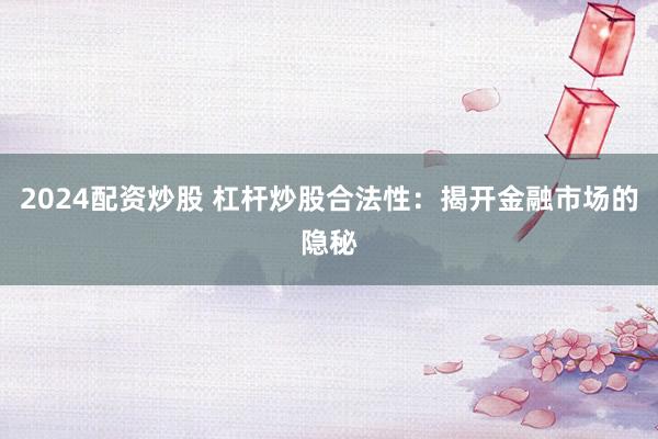 2024配资炒股 杠杆炒股合法性：揭开金融市场的隐秘
