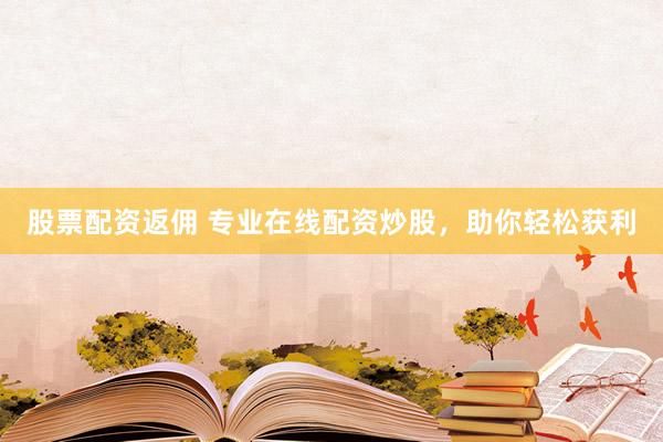 股票配资返佣 专业在线配资炒股，助你轻松获利