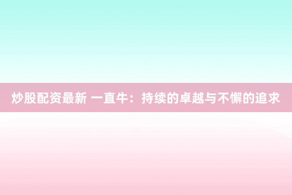 炒股配资最新 一直牛：持续的卓越与不懈的追求