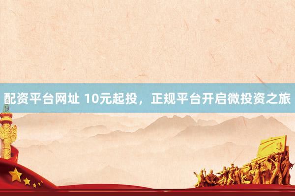 配资平台网址 10元起投，正规平台开启微投资之旅