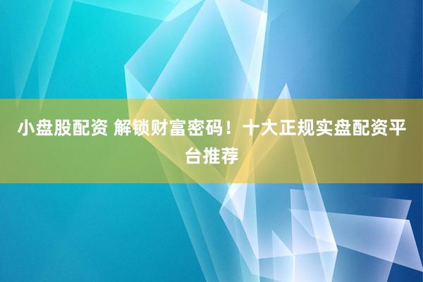 小盘股配资 解锁财富密码！十大正规实盘配资平台推荐