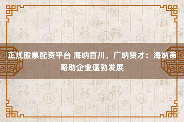 正规股票配资平台 海纳百川，广纳贤才：海纳策略助企业蓬勃发展