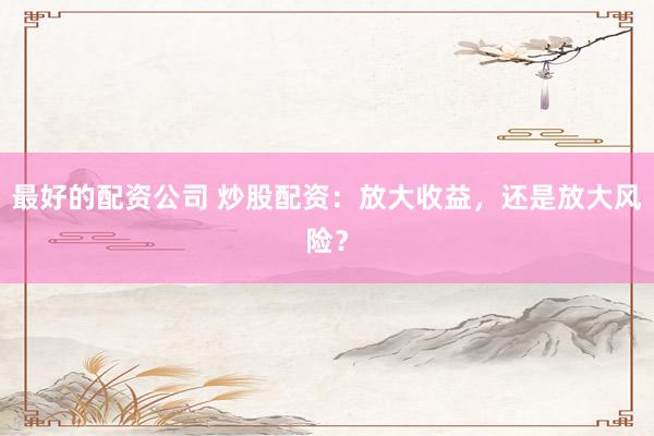 最好的配资公司 炒股配资：放大收益，还是放大风险？