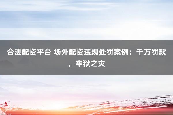 合法配资平台 场外配资违规处罚案例：千万罚款，牢狱之灾