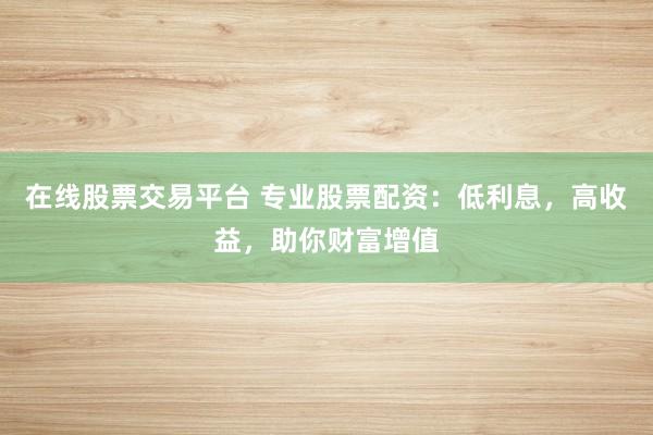 在线股票交易平台 专业股票配资：低利息，高收益，助你财富增值