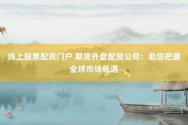 线上股票配资门户 期货外盘配资公司：助您把握全球市场机遇
