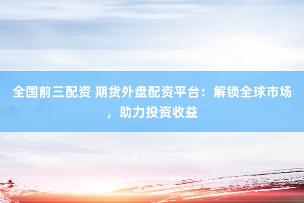 全国前三配资 期货外盘配资平台：解锁全球市场，助力投资收益