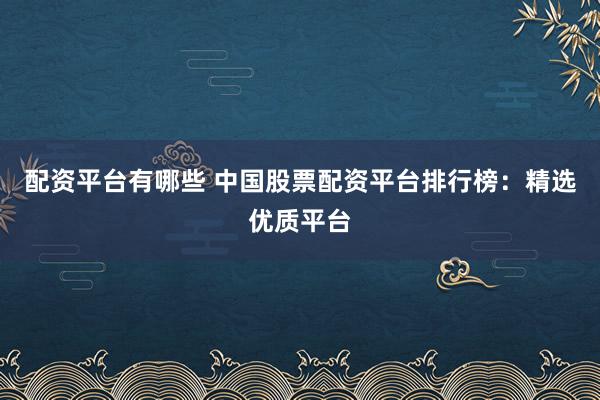 配资平台有哪些 中国股票配资平台排行榜：精选优质平台