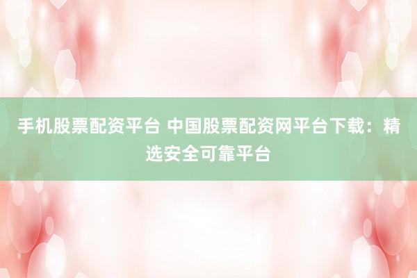 手机股票配资平台 中国股票配资网平台下载：精选安全可靠平台