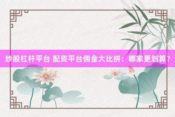 炒股杠杆平台 配资平台佣金大比拼：哪家更划算？