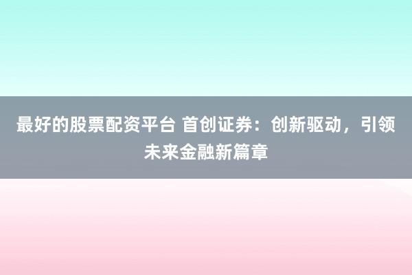 最好的股票配资平台 首创证券：创新驱动，引领未来金融新篇章