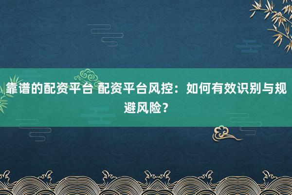 靠谱的配资平台 配资平台风控：如何有效识别与规避风险？