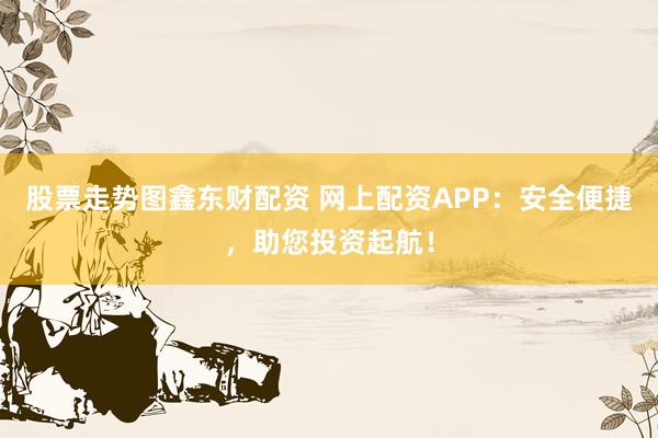 股票走势图鑫东财配资 网上配资APP：安全便捷，助您投资起航！