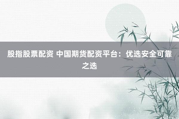 股指股票配资 中国期货配资平台：优选安全可靠之选