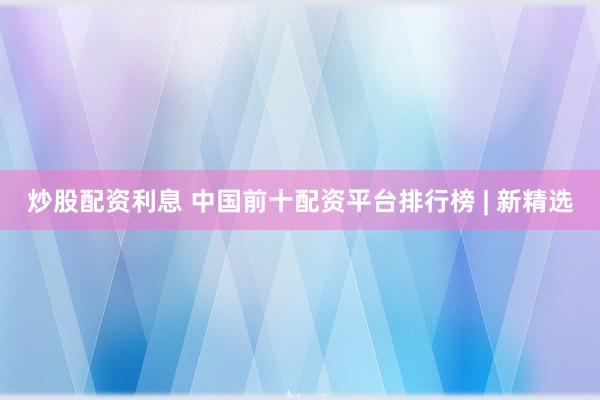 炒股配资利息 中国前十配资平台排行榜 | 新精选