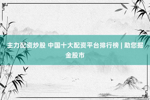 主力配资炒股 中国十大配资平台排行榜 | 助您掘金股市
