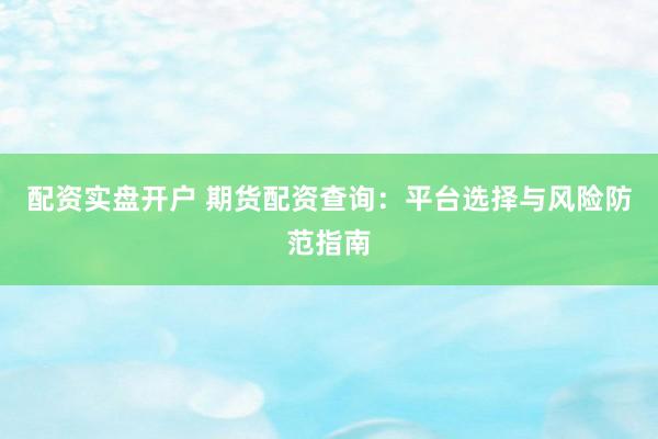 配资实盘开户 期货配资查询：平台选择与风险防范指南