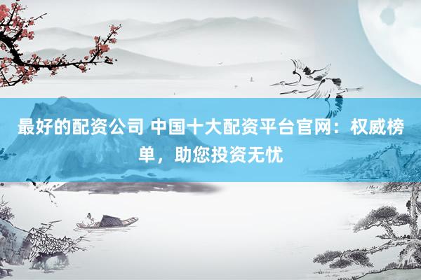 最好的配资公司 中国十大配资平台官网：权威榜单，助您投资无忧