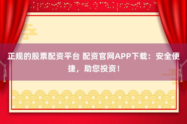正规的股票配资平台 配资官网APP下载：安全便捷，助您投资！