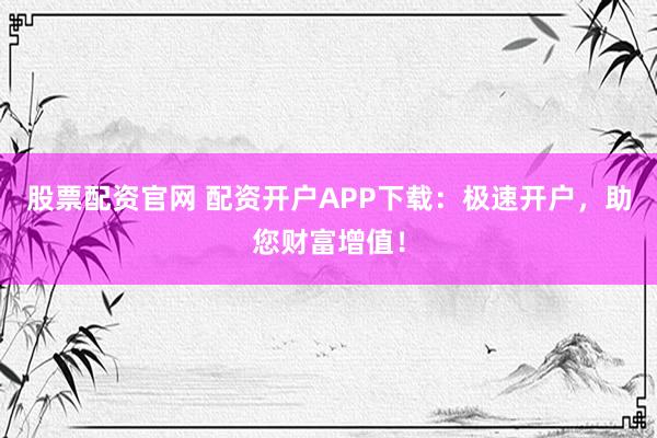 股票配资官网 配资开户APP下载：极速开户，助您财富增值！