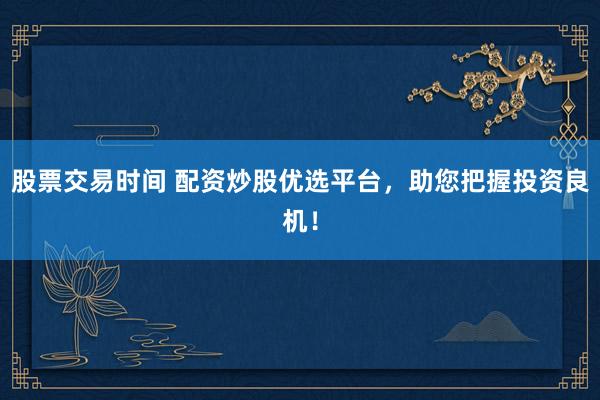 股票交易时间 配资炒股优选平台，助您把握投资良机！