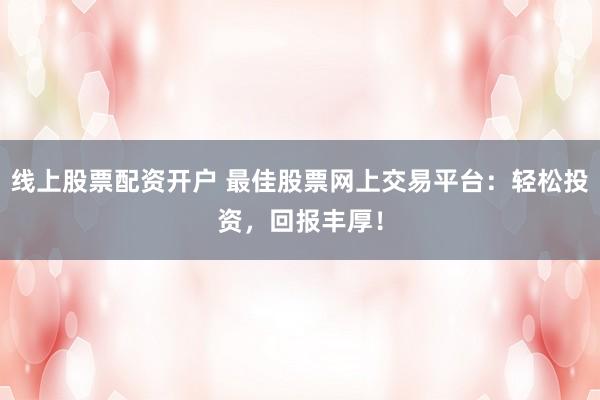 线上股票配资开户 最佳股票网上交易平台：轻松投资，回报丰厚！