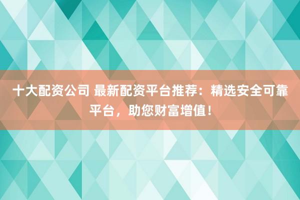 十大配资公司 最新配资平台推荐：精选安全可靠平台，助您财富增值！