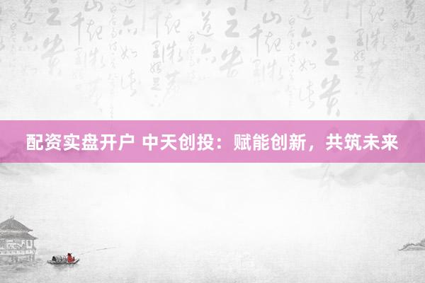 配资实盘开户 中天创投：赋能创新，共筑未来