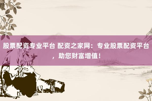 股票配资专业平台 配资之家网：专业股票配资平台，助您财富增值！