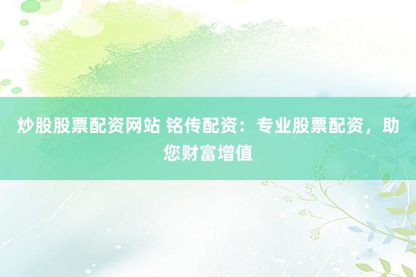炒股股票配资网站 铭传配资：专业股票配资，助您财富增值