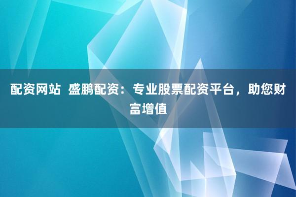 配资网站  盛鹏配资：专业股票配资平台，助您财富增值