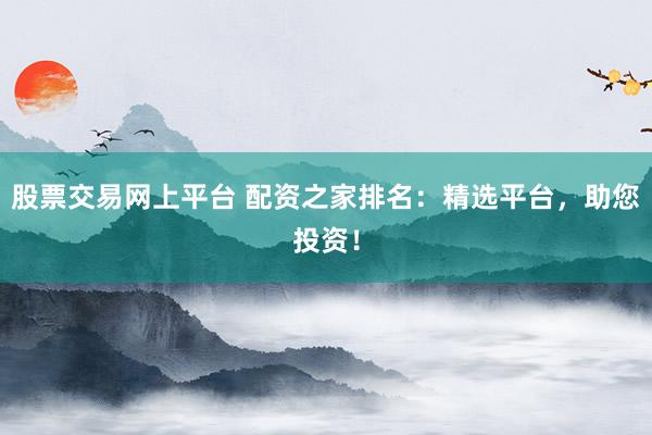 股票交易网上平台 配资之家排名：精选平台，助您投资！