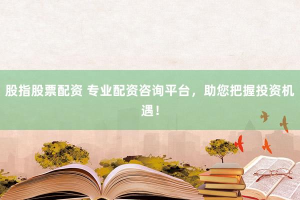 股指股票配资 专业配资咨询平台，助您把握投资机遇！