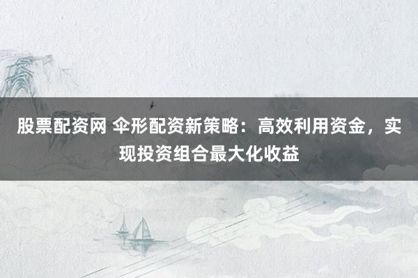 股票配资网 伞形配资新策略：高效利用资金，实现投资组合最大化收益