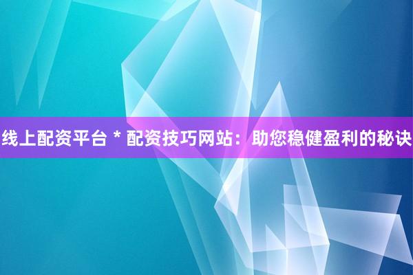线上配资平台 * 配资技巧网站：助您稳健盈利的秘诀
