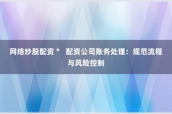 网络炒股配资 *   配资公司账务处理：规范流程与风险控制