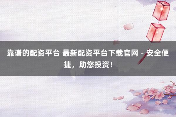 靠谱的配资平台 最新配资平台下载官网 - 安全便捷，助您投资！