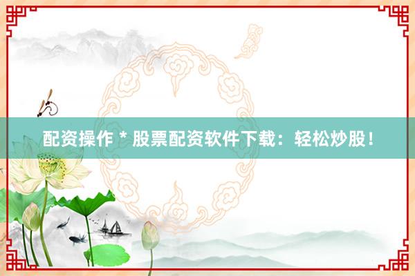 配资操作 * 股票配资软件下载：轻松炒股！