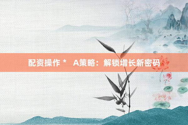 配资操作 *   A策略：解锁增长新密码