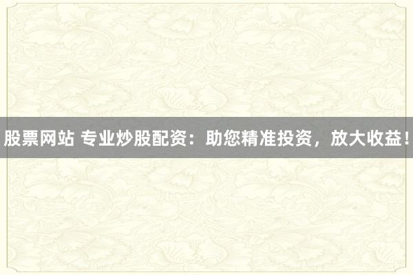 股票网站 专业炒股配资：助您精准投资，放大收益！