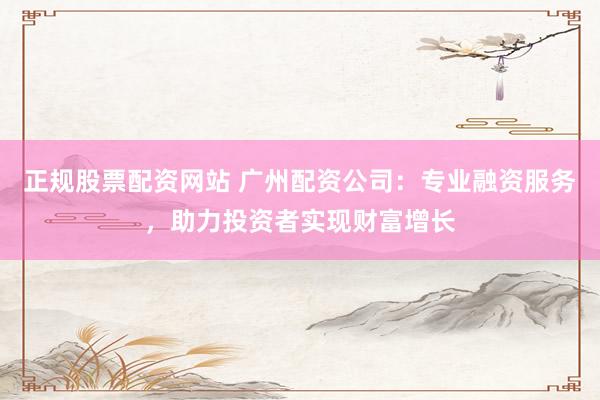 正规股票配资网站 广州配资公司：专业融资服务，助力投资者实现财富增长