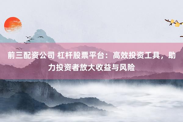前三配资公司 杠杆股票平台：高效投资工具，助力投资者放大收益与风险